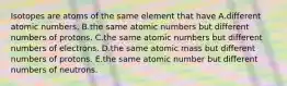 Isotopes are atoms of the same element that have A.different atomic numbers. B.the same atomic numbers but different numbers of protons. C.the same atomic numbers but different numbers of electrons. D.the same atomic mass but different numbers of protons. E.the same atomic number but different numbers of neutrons.