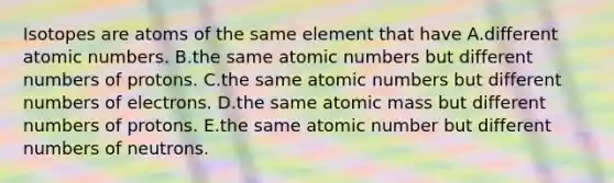 Isotopes are atoms of the same element that have A.different atomic numbers. B.the same atomic numbers but different numbers of protons. C.the same atomic numbers but different numbers of electrons. D.the same atomic mass but different numbers of protons. E.the same atomic number but different numbers of neutrons.