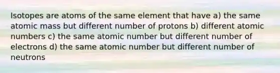 Isotopes are atoms of the same element that have a) the same atomic mass but different number of protons b) different atomic numbers c) the same atomic number but different number of electrons d) the same atomic number but different number of neutrons