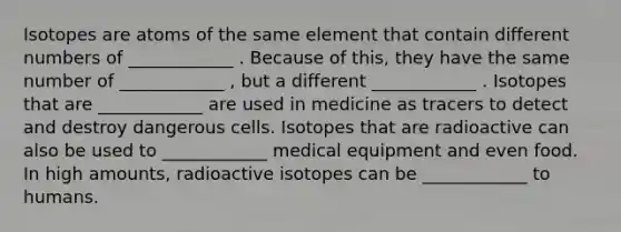 Isotopes are atoms of the same element that contain different numbers of ____________ . Because of this, they have the same number of ____________ , but a different ____________ . Isotopes that are ____________ are used in medicine as tracers to detect and destroy dangerous cells. Isotopes that are radioactive can also be used to ____________ medical equipment and even food. In high amounts, radioactive isotopes can be ____________ to humans.