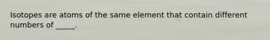 Isotopes are atoms of the same element that contain different numbers of _____.