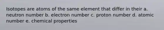 Isotopes are atoms of the same element that differ in their a. neutron number b. electron number c. proton number d. atomic number e. chemical properties