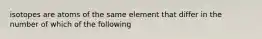 isotopes are atoms of the same element that differ in the number of which of the following