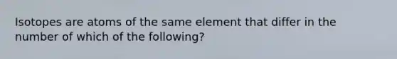 Isotopes are atoms of the same element that differ in the number of which of the following?