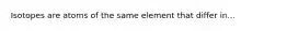 Isotopes are atoms of the same element that differ in...