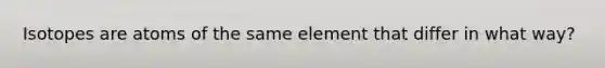 Isotopes are atoms of the same element that differ in what way?