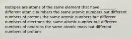 Isotopes are atoms of the same element that have ________. different atomic numbers the same atomic numbers but different numbers of protons the same atomic numbers but different numbers of electrons the same atomic number but different numbers of neutrons the same atomic mass but different numbers of protons