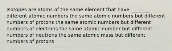 Isotopes are atoms of the same element that have ________. different atomic numbers the same atomic numbers but different numbers of protons the same atomic numbers but different numbers of electrons the same atomic number but different numbers of neutrons the same atomic mass but different numbers of protons