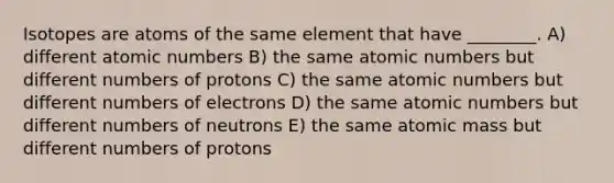 Isotopes are atoms of the same element that have ________. A) different atomic numbers B) the same atomic numbers but different numbers of protons C) the same atomic numbers but different numbers of electrons D) the same atomic numbers but different numbers of neutrons E) the same atomic mass but different numbers of protons