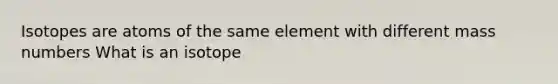 Isotopes are atoms of the same element with different mass numbers What is an isotope