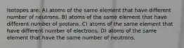 Isotopes are: A) atoms of the same element that have different number of neutrons. B) atoms of the same element that have different number of protons. C) atoms of the same element that have different number of electrons. D) atoms of the same element that have the same number of neutrons.