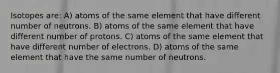 Isotopes are: A) atoms of the same element that have different number of neutrons. B) atoms of the same element that have different number of protons. C) atoms of the same element that have different number of electrons. D) atoms of the same element that have the same number of neutrons.