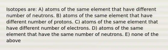 Isotopes are: A) atoms of the same element that have different number of neutrons. B) atoms of the same element that have different number of protons. C) atoms of the same element that have different number of electrons. D) atoms of the same element that have the same number of neutrons. E) none of the above