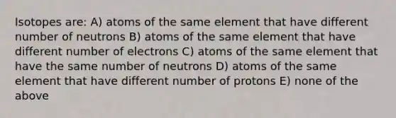 Isotopes are: A) atoms of the same element that have different number of neutrons B) atoms of the same element that have different number of electrons C) atoms of the same element that have the same number of neutrons D) atoms of the same element that have different number of protons E) none of the above