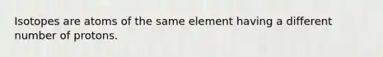 Isotopes are atoms of the same element having a different number of protons.