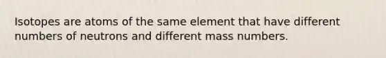 Isotopes are atoms of the same element that have different numbers of neutrons and different mass numbers.