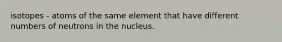 isotopes - atoms of the same element that have different numbers of neutrons in the nucleus.