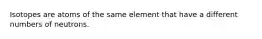 Isotopes are atoms of the same element that have a different numbers of neutrons.