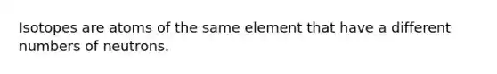 Isotopes are atoms of the same element that have a different numbers of neutrons.