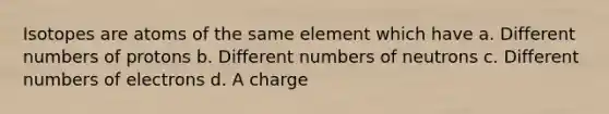 Isotopes are atoms of the same element which have a. Different numbers of protons b. Different numbers of neutrons c. Different numbers of electrons d. A charge