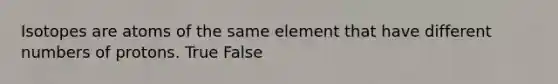 Isotopes are atoms of the same element that have different numbers of protons. True False