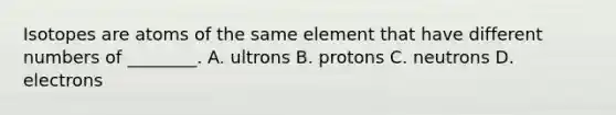 Isotopes are atoms of the same element that have different numbers of ________. A. ultrons B. protons C. neutrons D. electrons