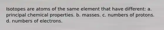 Isotopes are atoms of the same element that have different: a. principal chemical properties. b. masses. c. numbers of protons. d. numbers of electrons.