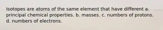 Isotopes are atoms of the same element that have different a. principal chemical properties. b. masses. c. numbers of protons. d. numbers of electrons.