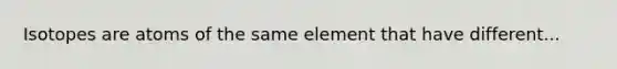 Isotopes are atoms of the same element that have different...