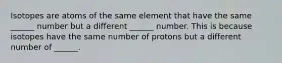 Isotopes are atoms of the same element that have the same ______ number but a different ______ number. This is because isotopes have the same number of protons but a different number of ______.