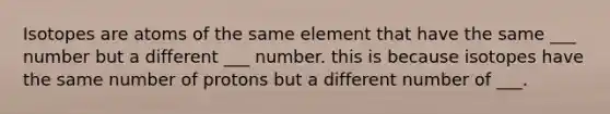 Isotopes are atoms of the same element that have the same ___ number but a different ___ number. this is because isotopes have the same number of protons but a different number of ___.