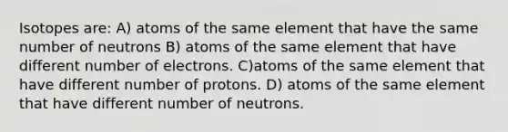 Isotopes are: A) atoms of the same element that have the same number of neutrons B) atoms of the same element that have different number of electrons. C)atoms of the same element that have different number of protons. D) atoms of the same element that have different number of neutrons.