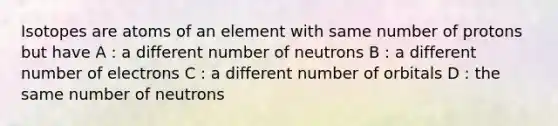 Isotopes are atoms of an element with same number of protons but have A : a different number of neutrons B : a different number of electrons C : a different number of orbitals D : the same number of neutrons