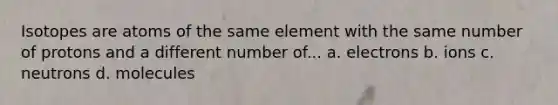 Isotopes are atoms of the same element with the same number of protons and a different number of... a. electrons b. ions c. neutrons d. molecules