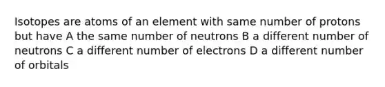 Isotopes are atoms of an element with same number of protons but have A the same number of neutrons B a different number of neutrons C a different number of electrons D a different number of orbitals