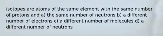 isotopes are atoms of the same element with the same number of protons and a) the same number of neutrons b) a different number of electrons c) a different number of molecules d) a different number of neutrons