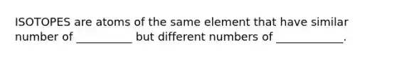 ISOTOPES are atoms of the same element that have similar number of __________ but different numbers of ____________.