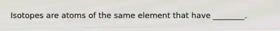 Isotopes are atoms of the same element that have ________.