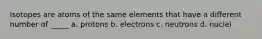 Isotopes are atoms of the same elements that have a different number of _____ a. protons b. electrons c. neutrons d. nuclei