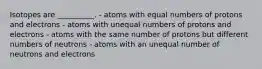 Isotopes are __________. - atoms with equal numbers of protons and electrons - atoms with unequal numbers of protons and electrons - atoms with the same number of protons but different numbers of neutrons - atoms with an unequal number of neutrons and electrons