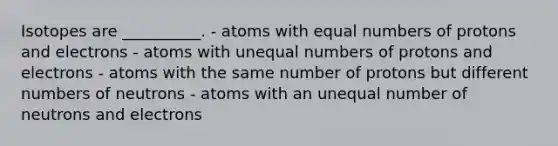 Isotopes are __________. - atoms with equal numbers of protons and electrons - atoms with unequal numbers of protons and electrons - atoms with the same number of protons but different numbers of neutrons - atoms with an unequal number of neutrons and electrons