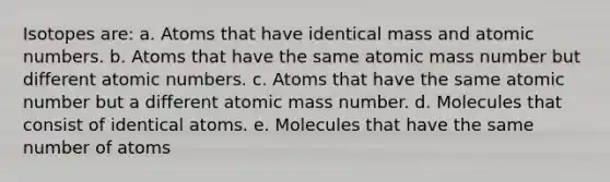 Isotopes are: a. Atoms that have identical mass and atomic numbers. b. Atoms that have the same atomic mass number but different atomic numbers. c. Atoms that have the same atomic number but a different atomic mass number. d. Molecules that consist of identical atoms. e. Molecules that have the same number of atoms