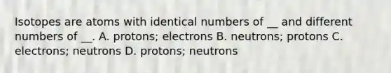 Isotopes are atoms with identical numbers of __ and different numbers of __. A. protons; electrons B. neutrons; protons C. electrons; neutrons D. protons; neutrons