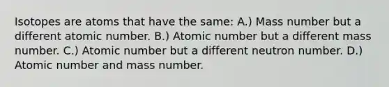 Isotopes are atoms that have the same: A.) Mass number but a different atomic number. B.) Atomic number but a different mass number. C.) Atomic number but a different neutron number. D.) Atomic number and mass number.