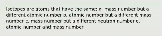 Isotopes are atoms that have the same: a. mass number but a different atomic number b. atomic number but a different mass number c. mass number but a different neutron number d. atomic number and mass number