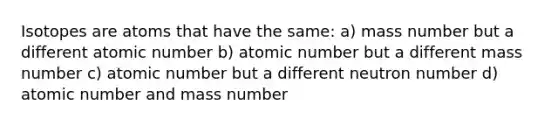 Isotopes are atoms that have the same: a) mass number but a different atomic number b) atomic number but a different mass number c) atomic number but a different neutron number d) atomic number and mass number