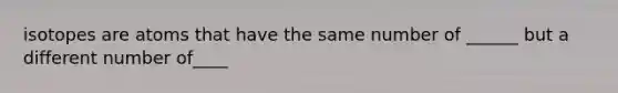 isotopes are atoms that have the same number of ______ but a different number of____