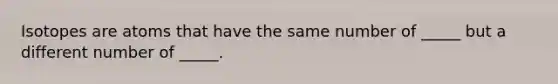 Isotopes are atoms that have the same number of _____ but a different number of _____.