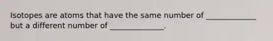 Isotopes are atoms that have the same number of _____________ but a different number of ______________.