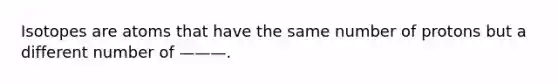 Isotopes are atoms that have the same number of protons but a different number of ———.